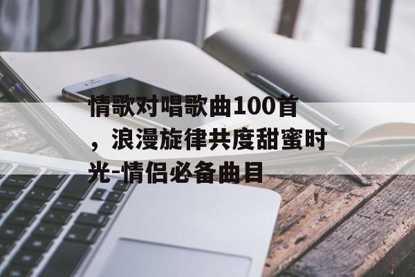 情歌对唱歌曲100首，浪漫旋律共度甜蜜时光-情侣必备曲目