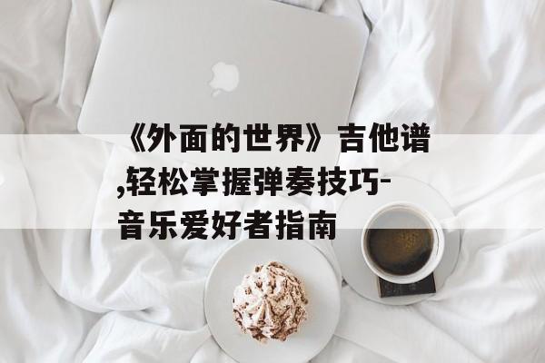 《外面的世界》吉他谱,轻松掌握弹奏技巧-音乐爱好者指南