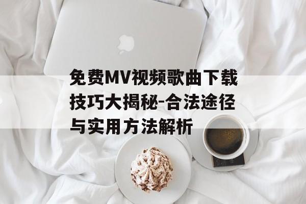 免费MV视频歌曲下载技巧大揭秘-合法途径与实用方法解析