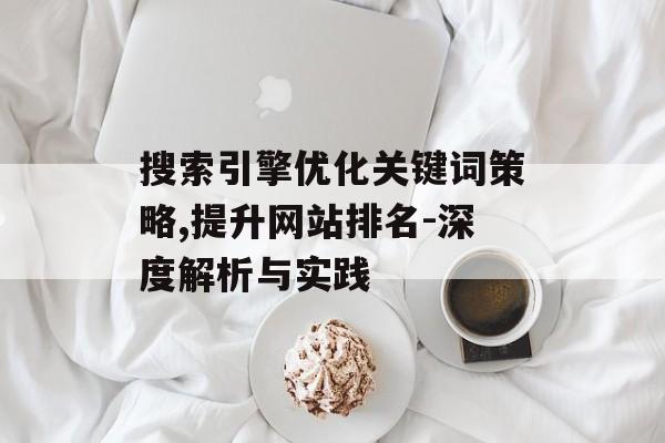 搜索引擎优化关键词策略,提升网站排名-深度解析与实践 搜索引擎优化关键词策略,提升网站排名-深度解析与实践