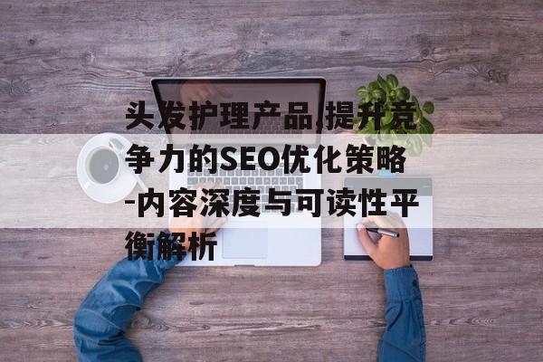 头发护理产品,提升竞争力的SEO优化策略-内容深度与可读性平衡解析