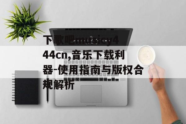 下歌吧musicy444cn,音乐下载利器-使用指南与版权合规解析
