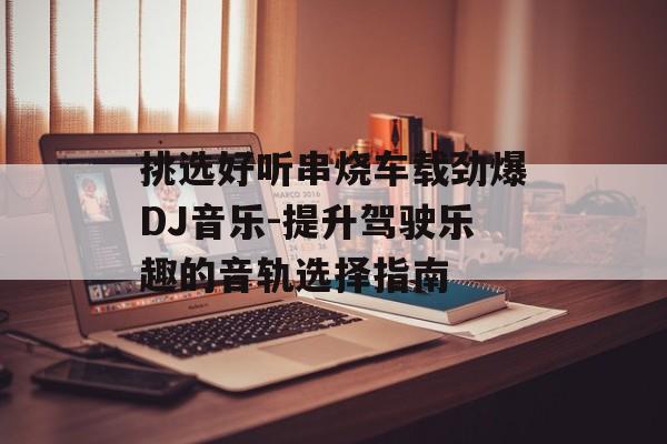 挑选好听串烧车载劲爆DJ音乐-提升驾驶乐趣的音轨选择指南