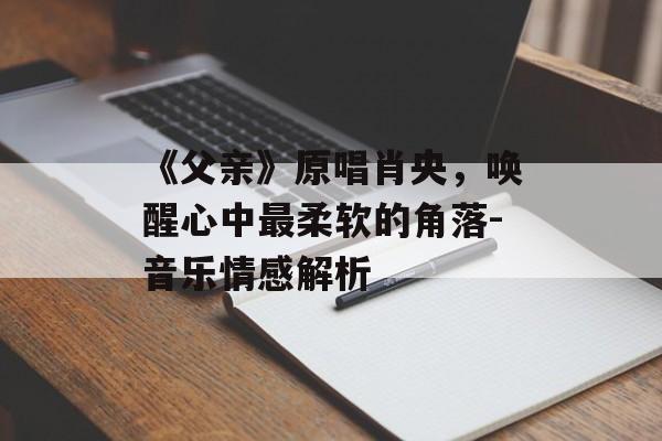 《父亲》原唱肖央，唤醒心中最柔软的角落-音乐情感解析