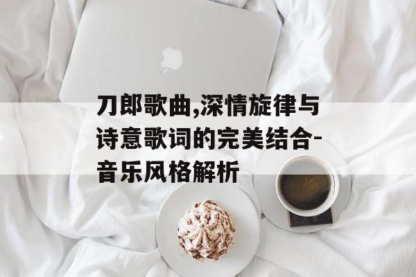 刀郎歌曲,深情旋律与诗意歌词的完美结合-音乐风格解析