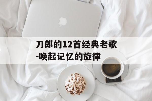 刀郎的12首经典老歌-唤起记忆的旋律