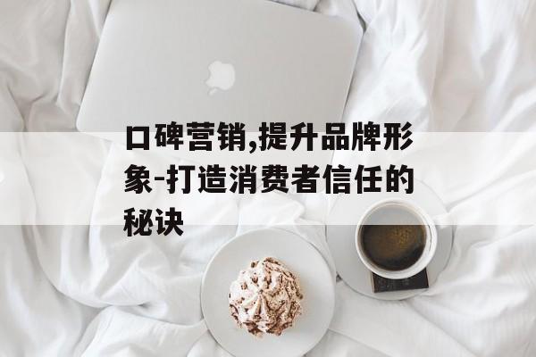 口碑营销,提升品牌形象-打造消费者信任的秘诀