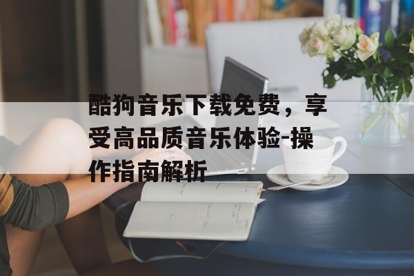 酷狗音乐下载免费，享受高品质音乐体验-操作指南解析