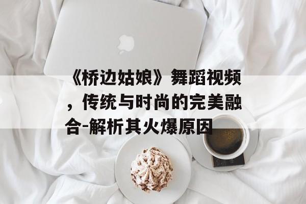 《桥边姑娘》舞蹈视频，传统与时尚的完美融合-解析其火爆原因