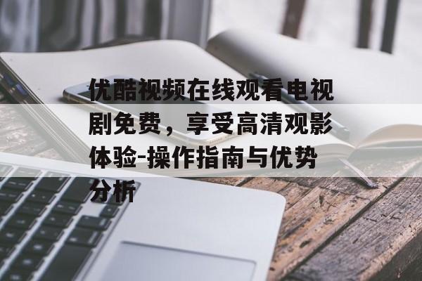 优酷视频在线观看电视剧免费，享受高清观影体验-操作指南与优势分析