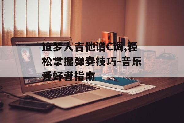 追梦人吉他谱C调,轻松掌握弹奏技巧-音乐爱好者指南