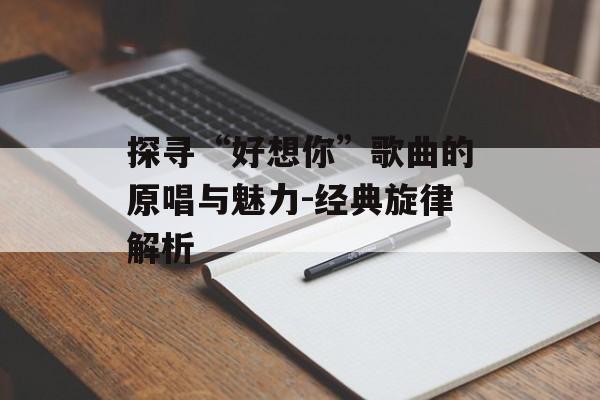 探寻“好想你”歌曲的原唱与魅力-经典旋律解析