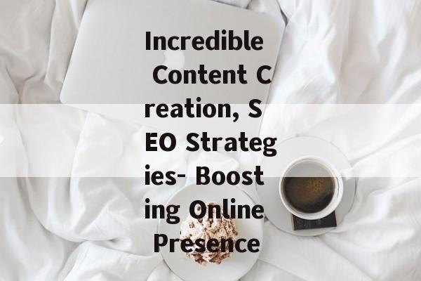 Incredible Content Creation, SEO Strategies- Boosting Online Presence