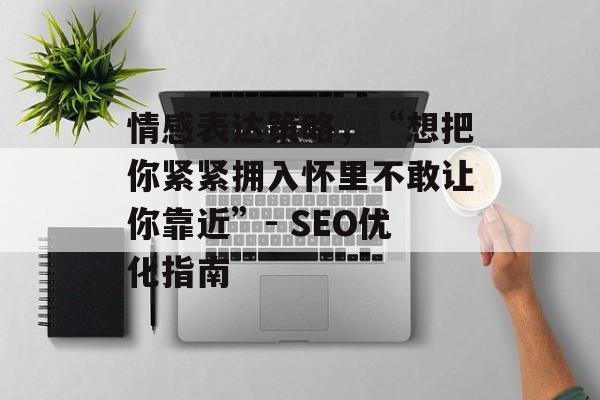情感表达策略，“想把你紧紧拥入怀里不敢让你靠近”- SEO优化指南