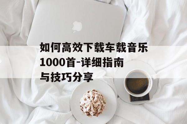 如何高效下载车载音乐1000首-详细指南与技巧分享