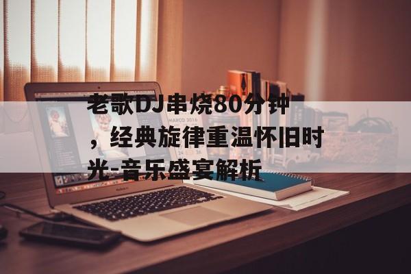 老歌DJ串烧80分钟，经典旋律重温怀旧时光-音乐盛宴解析