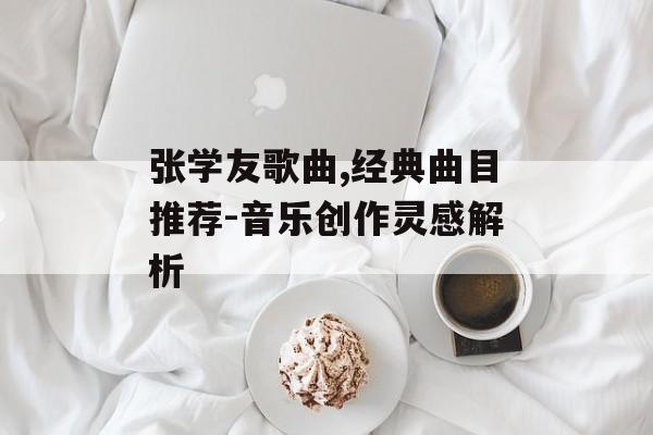 张学友歌曲,经典曲目推荐-音乐创作灵感解析