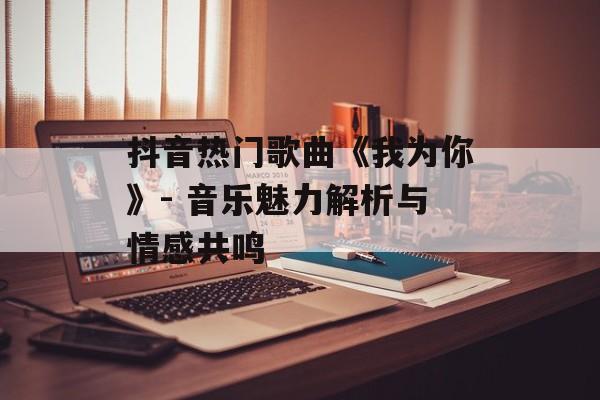 抖音热门歌曲《我为你》- 音乐魅力解析与情感共鸣