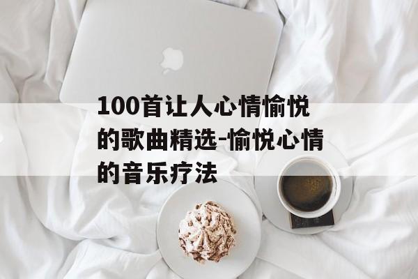 100首让人心情愉悦的歌曲精选-愉悦心情的音乐疗法