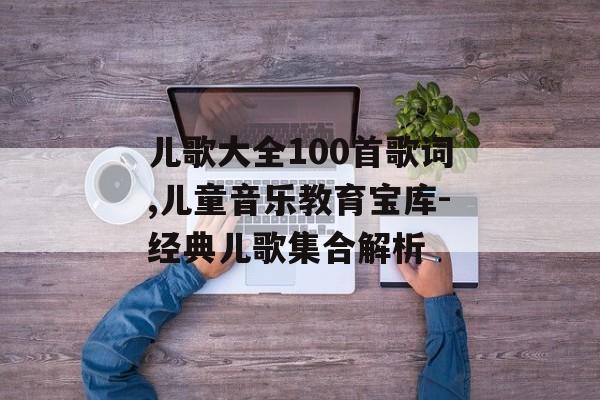 儿歌大全100首歌词,儿童音乐教育宝库-经典儿歌集合解析