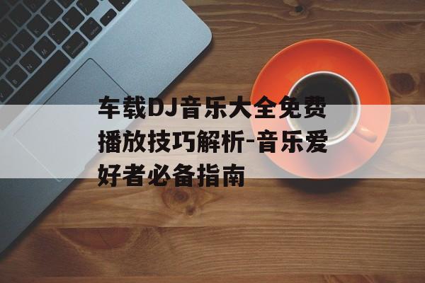 车载DJ音乐大全免费播放技巧解析-音乐爱好者必备指南
