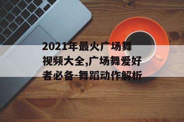 2021年最火广场舞视频大全,广场舞爱好者必备-舞蹈动作解析