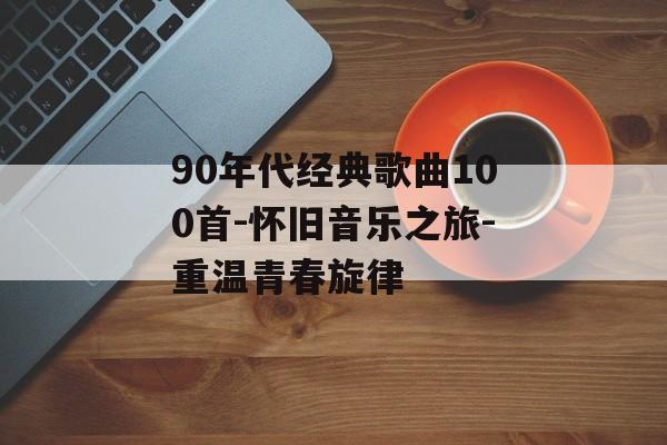 90年代经典歌曲100首-怀旧音乐之旅-重温青春旋律