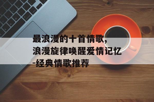 最浪漫的十首情歌, 浪漫旋律唤醒爱情记忆-经典情歌推荐