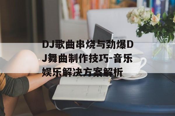 DJ歌曲串烧与劲爆DJ舞曲制作技巧-音乐娱乐解决方案解析