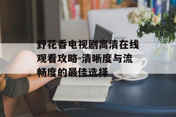 野花香电视剧高清在线观看攻略-清晰度与流畅度的最佳选择