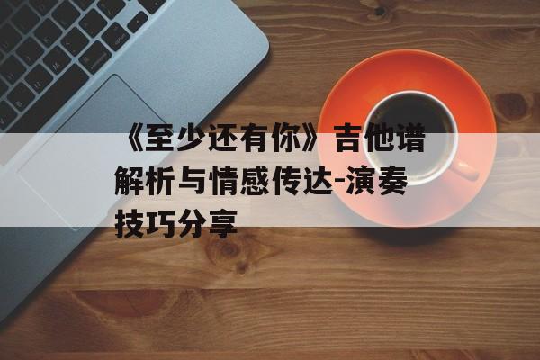 《至少还有你》吉他谱解析与情感传达-演奏技巧分享