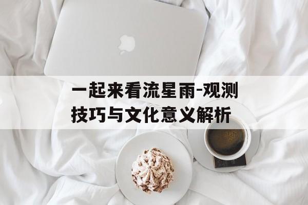 一起来看流星雨-观测技巧与文化意义解析
