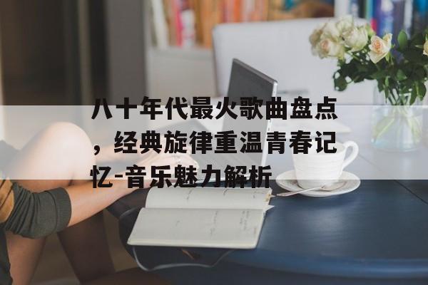 八十年代最火歌曲盘点，经典旋律重温青春记忆-音乐魅力解析