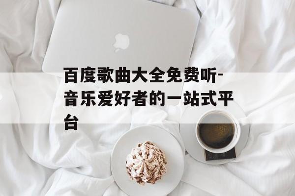 百度歌曲大全免费听-音乐爱好者的一站式平台