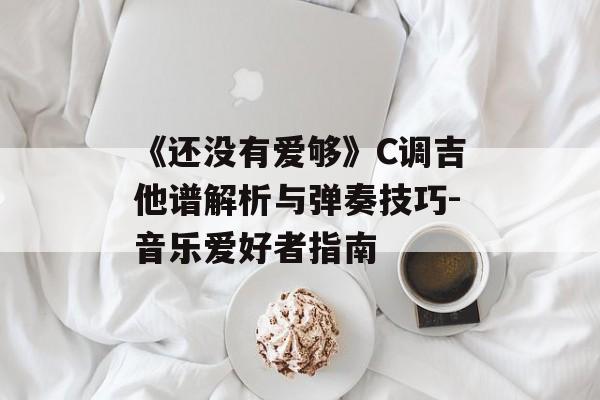 《还没有爱够》C调吉他谱解析与弹奏技巧-音乐爱好者指南