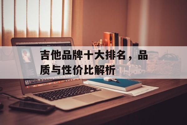 吉他品牌十大排名，品质与性价比解析