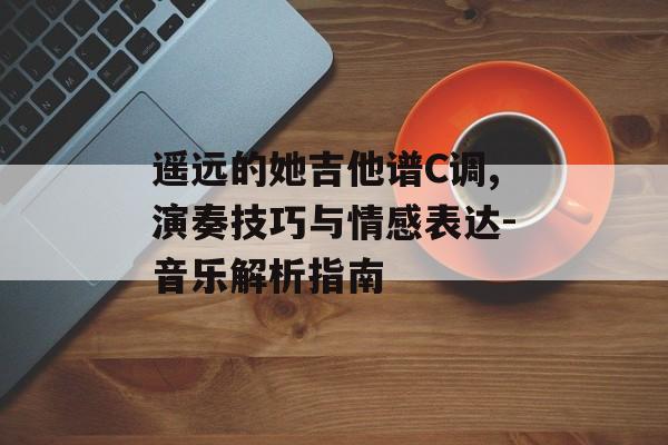遥远的她吉他谱C调,演奏技巧与情感表达-音乐解析指南