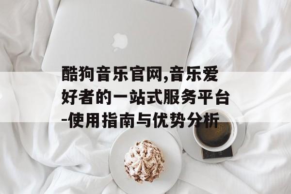 酷狗音乐官网,音乐爱好者的一站式服务平台-使用指南与优势分析