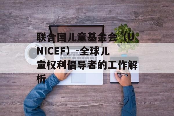 联合国儿童基金会（UNICEF）-全球儿童权利倡导者的工作解析