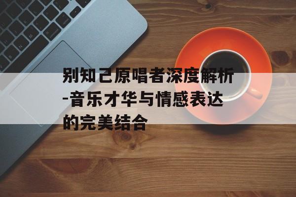 别知己原唱者深度解析-音乐才华与情感表达的完美结合