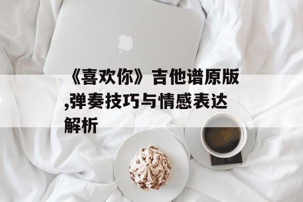 《喜欢你》吉他谱原版,弹奏技巧与情感表达解析