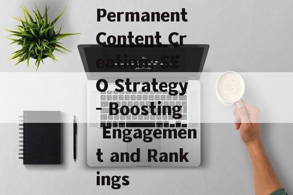 Permanent Content Creation, SEO Strategy- Boosting Engagement and Rankings