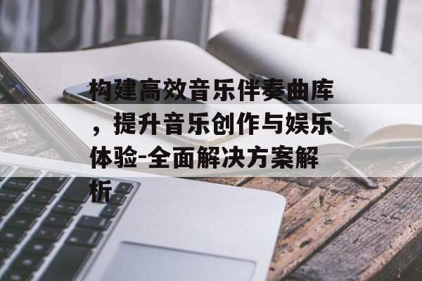 构建高效音乐伴奏曲库，提升音乐创作与娱乐体验-全面解决方案解析