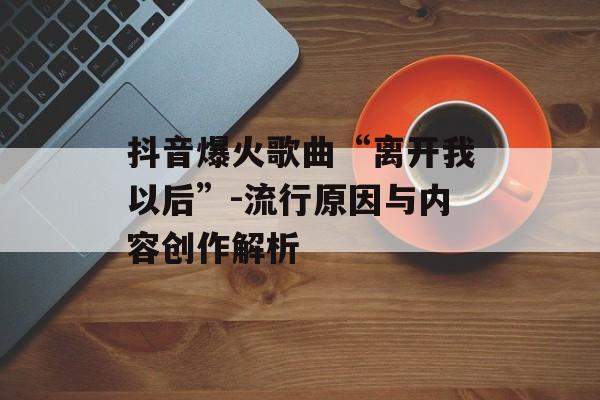 抖音爆火歌曲“离开我以后”-流行原因与内容创作解析