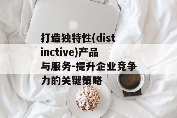 打造独特性(distinctive)产品与服务-提升企业竞争力的关键策略