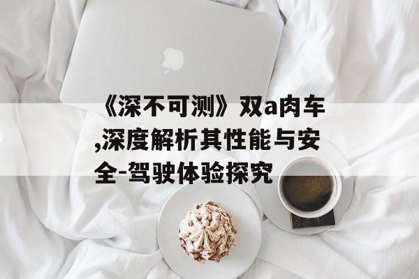 《深不可测》双a肉车,深度解析其性能与安全-驾驶体验探究
