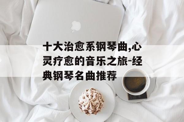 十大治愈系钢琴曲,心灵疗愈的音乐之旅-经典钢琴名曲推荐