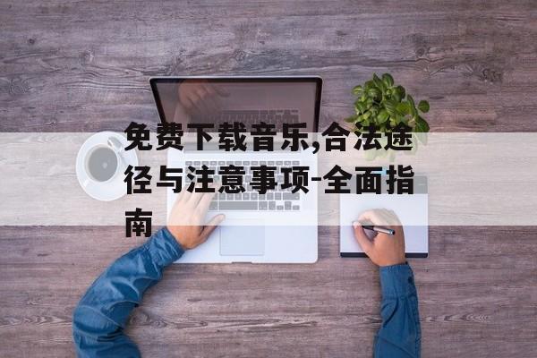 免费下载音乐,合法途径与注意事项-全面指南