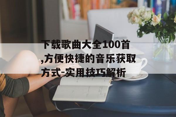 下载歌曲大全100首,方便快捷的音乐获取方式-实用技巧解析