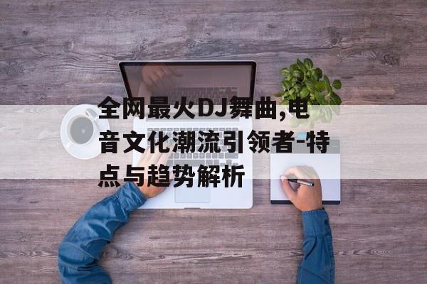 全网最火DJ舞曲,电音文化潮流引领者-特点与趋势解析